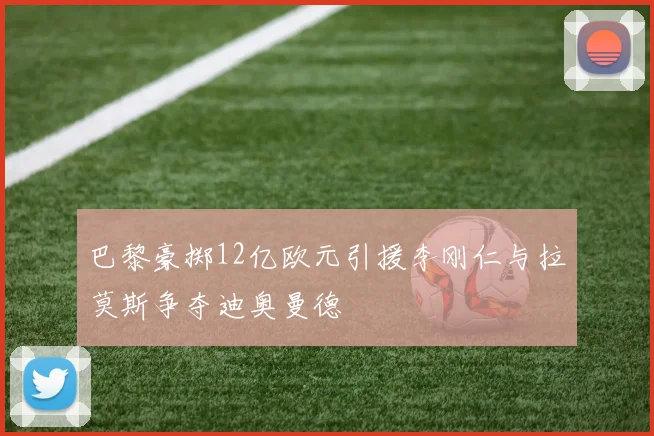 巴黎豪掷12亿欧元引援李刚仁与拉莫斯争夺迪奥曼德