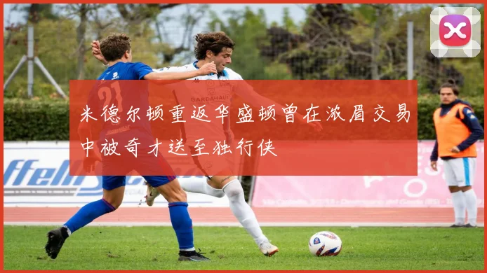 米德尔顿重返华盛顿曾在浓眉交易中被奇才送至独行侠