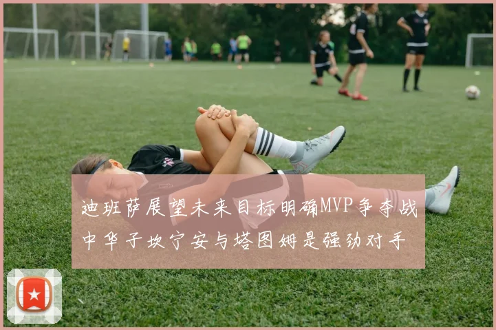 迪班萨展望未来目标明确MVP争夺战中华子坎宁安与塔图姆是强劲对手