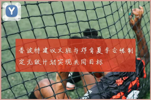 香波特建议文班与邓肯夏季合练制定无敌计划实现共同目标