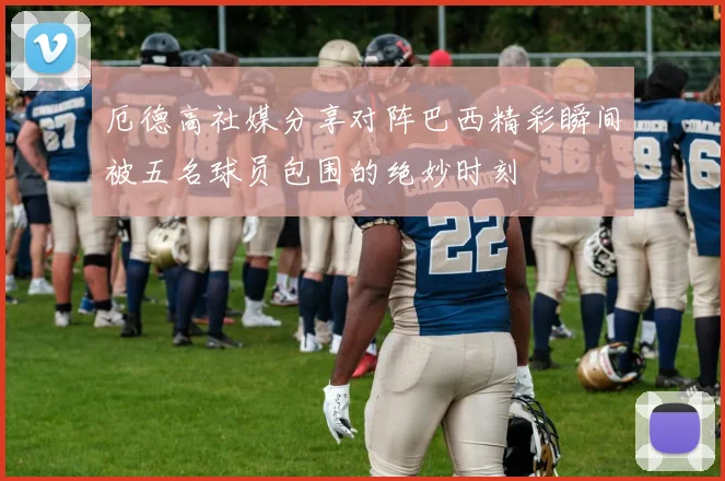 厄德高社媒分享对阵巴西精彩瞬间被五名球员包围的绝妙时刻