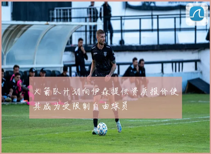 火箭队计划向伊森提供资质报价使其成为受限制自由球员