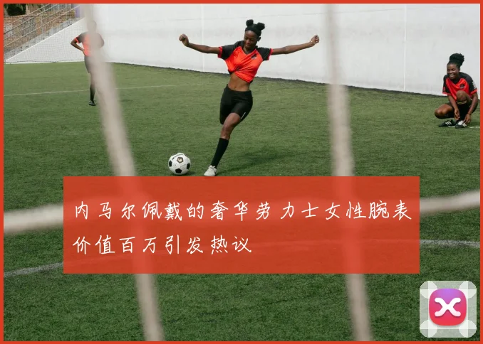 内马尔佩戴的奢华劳力士女性腕表价值百万引发热议