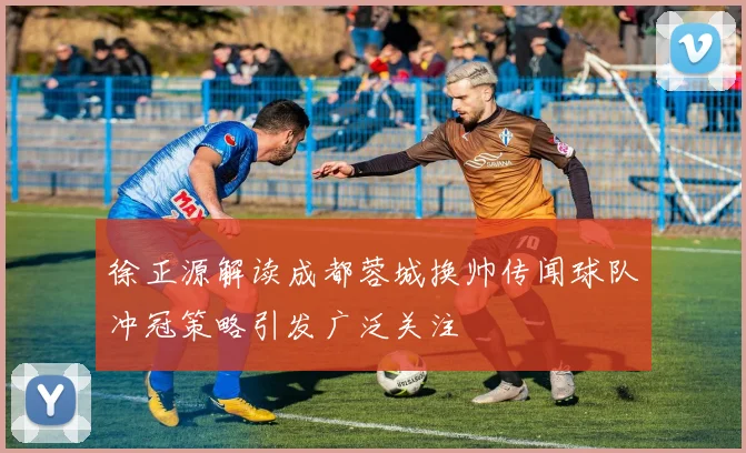 徐正源解读成都蓉城换帅传闻球队冲冠策略引发广泛关注
