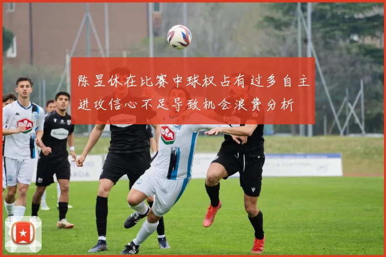 陈昱休在比赛中球权占有过多自主进攻信心不足导致机会浪费分析