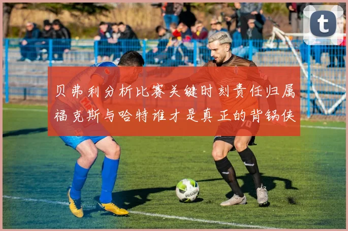 贝弗利分析比赛关键时刻责任归属福克斯与哈特谁才是真正的背锅侠