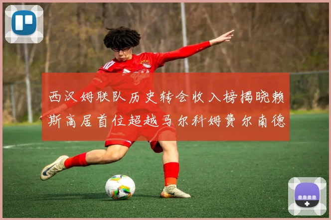 西汉姆联队历史转会收入榜揭晓赖斯高居首位超越马尔科姆费尔南德斯