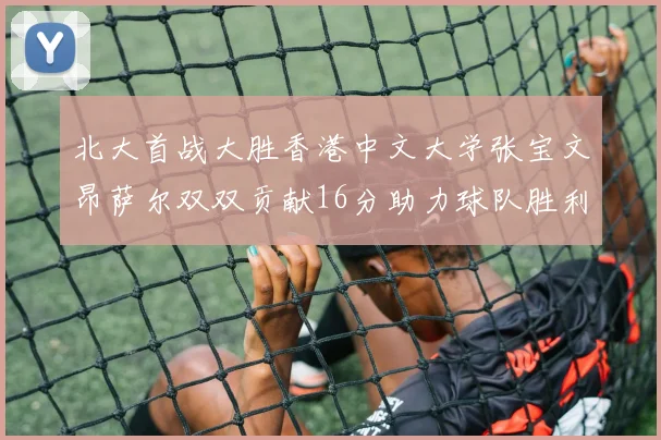北大首战大胜香港中文大学张宝文昂萨尔双双贡献16分助力球队胜利