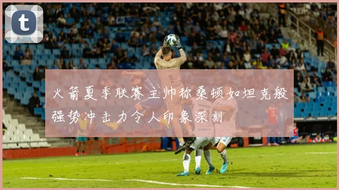 火箭夏季联赛主帅称桑顿如坦克般强势冲击力令人印象深刻