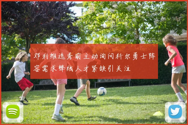 邓利维选秀前主动询问科尔勇士阵容需求锋线人才紧缺引关注