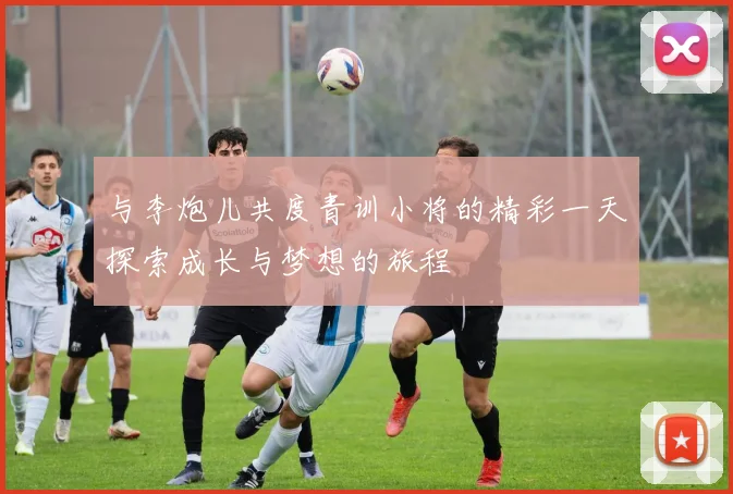 与李炮儿共度青训小将的精彩一天探索成长与梦想的旅程