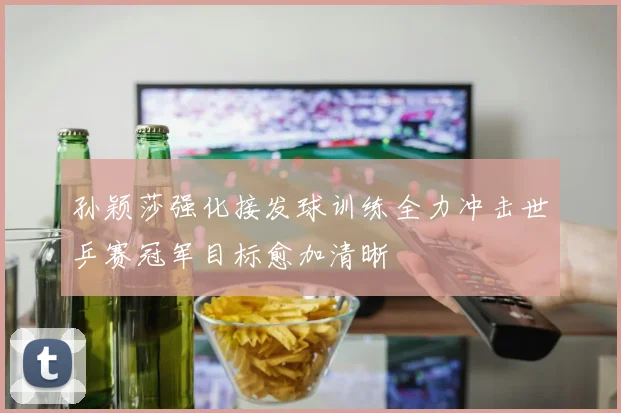 孙颖莎强化接发球训练全力冲击世乒赛冠军目标愈加清晰