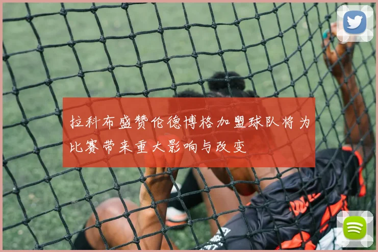 拉科布盛赞伦德博格加盟球队将为比赛带来重大影响与改变