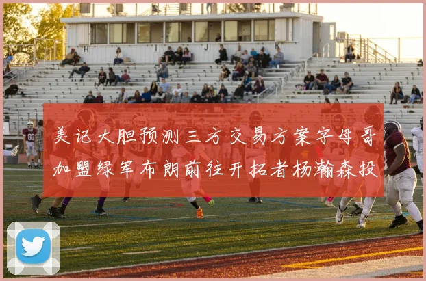 美记大胆预测三方交易方案字母哥加盟绿军布朗前往开拓者杨瀚森投奔雄鹿